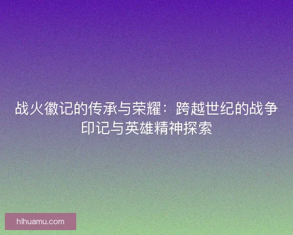 战火徽记的传承与荣耀：跨越世纪的战争印记与英雄精神探索