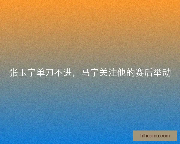 张玉宁单刀不进，马宁关注他的赛后举动