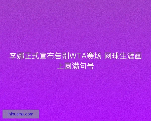李娜正式宣布告别WTA赛场 网球生涯画上圆满句号