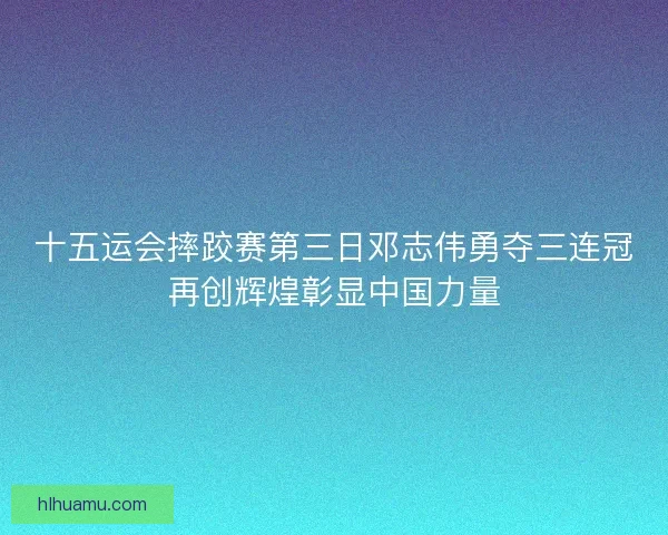 十五运会摔跤赛第三日邓志伟勇夺三连冠再创辉煌彰显中国力量