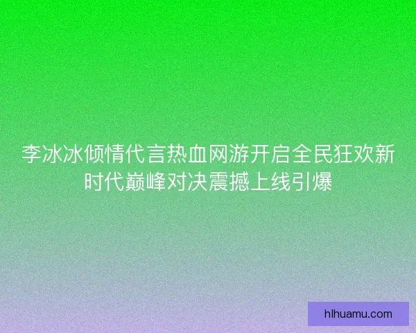 李冰冰倾情代言热血网游开启全民狂欢新时代巅峰对决震撼上线引爆