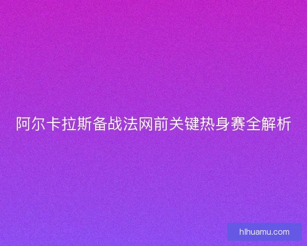 阿尔卡拉斯备战法网前关键热身赛全解析